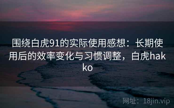 围绕白虎91的实际使用感想：长期使用后的效率变化与习惯调整，白虎hakko
