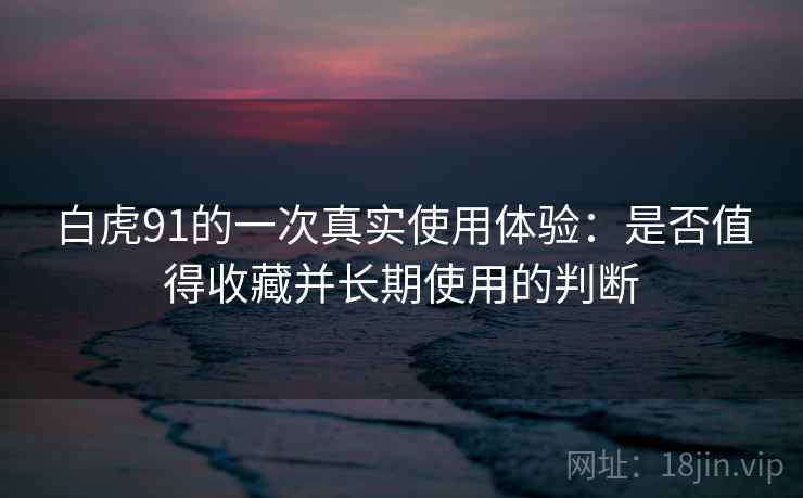 白虎91的一次真实使用体验：是否值得收藏并长期使用的判断
