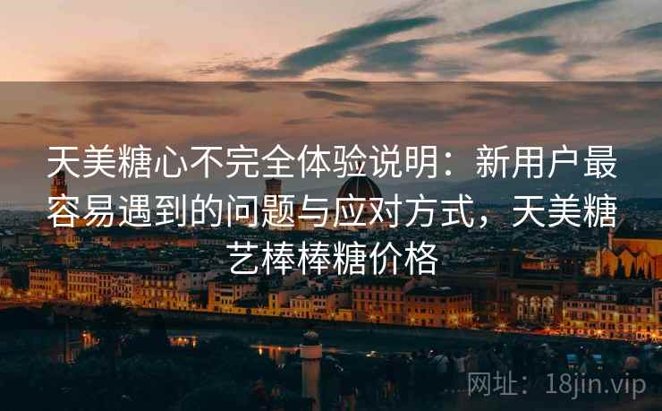 天美糖心不完全体验说明：新用户最容易遇到的问题与应对方式，天美糖艺棒棒糖价格