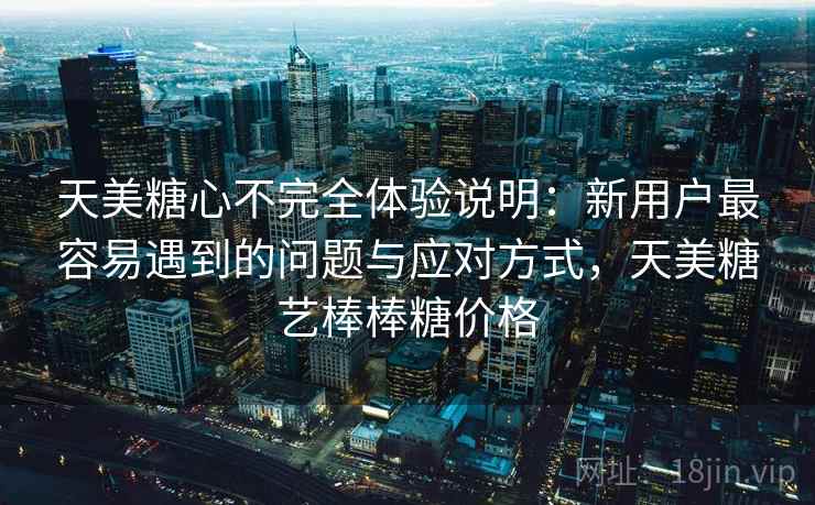 天美糖心不完全体验说明：新用户最容易遇到的问题与应对方式，天美糖艺棒棒糖价格