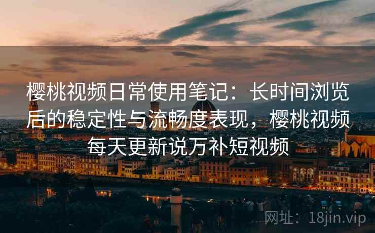 樱桃视频日常使用笔记：长时间浏览后的稳定性与流畅度表现，樱桃视频每天更新说万补短视频