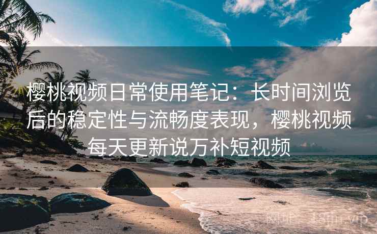 樱桃视频日常使用笔记：长时间浏览后的稳定性与流畅度表现，樱桃视频每天更新说万补短视频