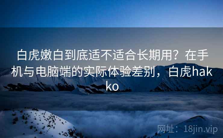 白虎嫩白到底适不适合长期用？在手机与电脑端的实际体验差别，白虎hakko