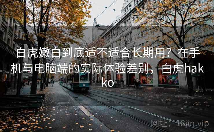 白虎嫩白到底适不适合长期用？在手机与电脑端的实际体验差别，白虎hakko
