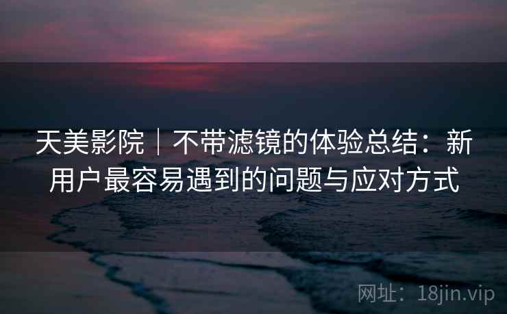 天美影院｜不带滤镜的体验总结：新用户最容易遇到的问题与应对方式