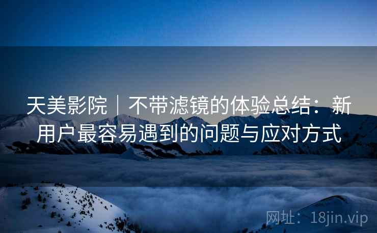 天美影院｜不带滤镜的体验总结：新用户最容易遇到的问题与应对方式