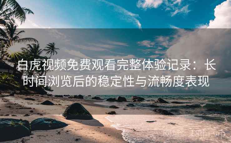 白虎视频免费观看完整体验记录：长时间浏览后的稳定性与流畅度表现