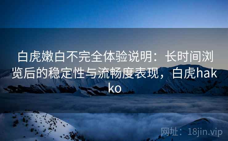 白虎嫩白不完全体验说明：长时间浏览后的稳定性与流畅度表现，白虎hakko