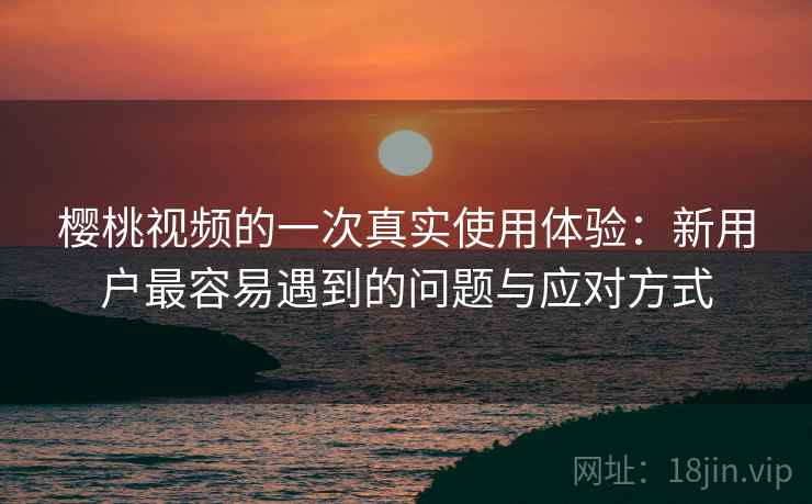 樱桃视频的一次真实使用体验：新用户最容易遇到的问题与应对方式