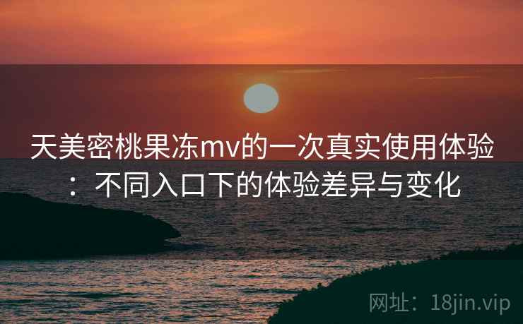 天美密桃果冻mv的一次真实使用体验：不同入口下的体验差异与变化