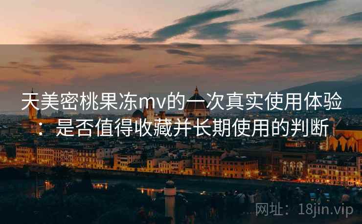 天美密桃果冻mv的一次真实使用体验：是否值得收藏并长期使用的判断