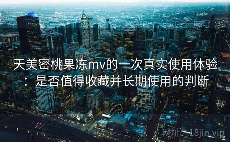 天美密桃果冻mv的一次真实使用体验：是否值得收藏并长期使用的判断