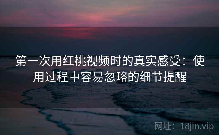 第一次用红桃视频时的真实感受：使用过程中容易忽略的细节提醒