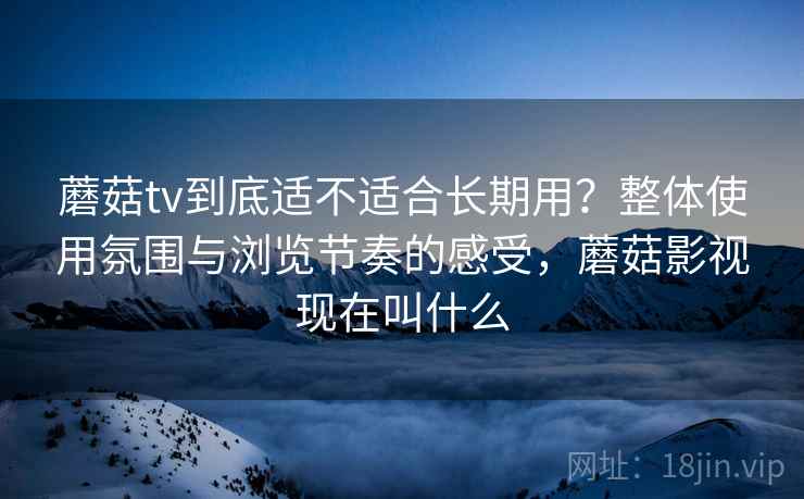 蘑菇tv到底适不适合长期用？整体使用氛围与浏览节奏的感受，蘑菇影视现在叫什么