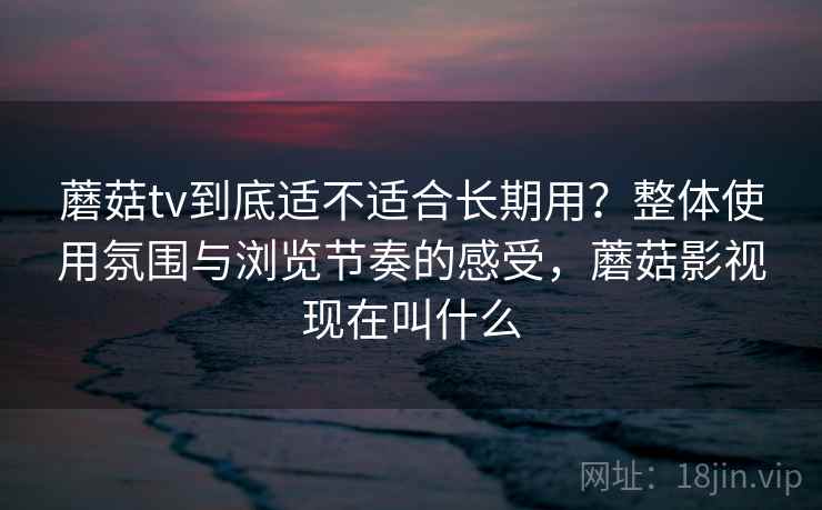 蘑菇tv到底适不适合长期用？整体使用氛围与浏览节奏的感受，蘑菇影视现在叫什么