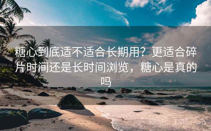 糖心到底适不适合长期用？更适合碎片时间还是长时间浏览，糖心是真的吗