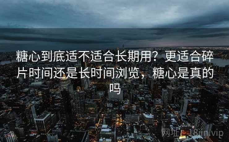 糖心到底适不适合长期用？更适合碎片时间还是长时间浏览，糖心是真的吗