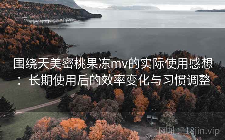 围绕天美密桃果冻mv的实际使用感想：长期使用后的效率变化与习惯调整