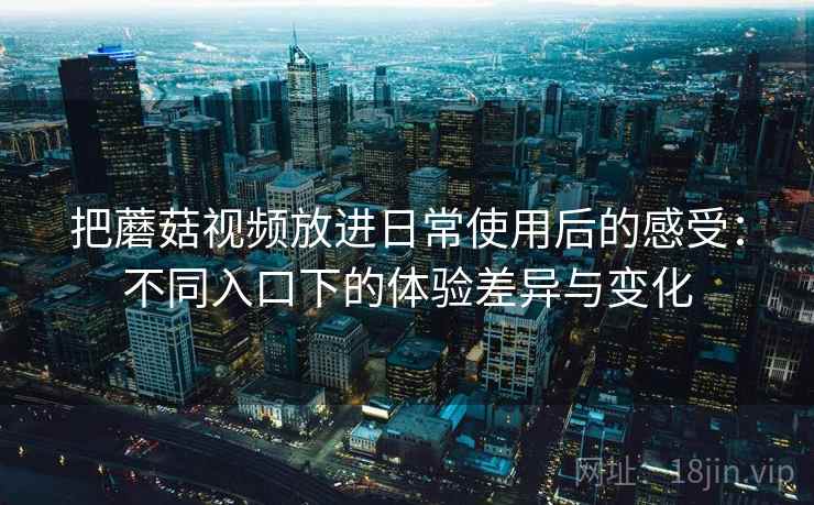 把蘑菇视频放进日常使用后的感受：不同入口下的体验差异与变化