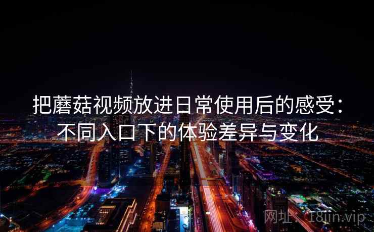 把蘑菇视频放进日常使用后的感受：不同入口下的体验差异与变化