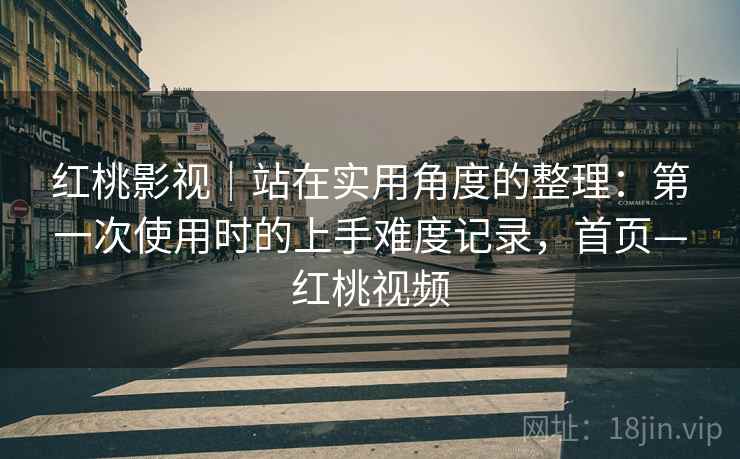 红桃影视｜站在实用角度的整理：第一次使用时的上手难度记录，首页—红桃视频