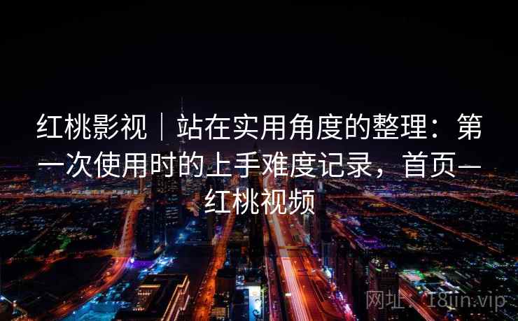 红桃影视｜站在实用角度的整理：第一次使用时的上手难度记录，首页—红桃视频