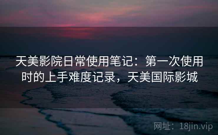 天美影院日常使用笔记：第一次使用时的上手难度记录，天美国际影城
