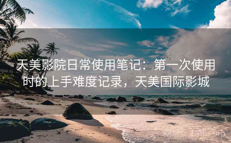 天美影院日常使用笔记：第一次使用时的上手难度记录，天美国际影城