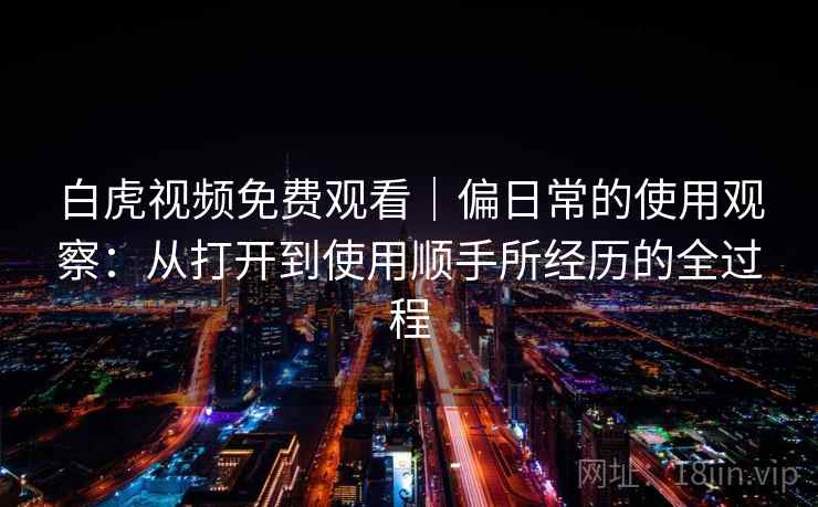 白虎视频免费观看｜偏日常的使用观察：从打开到使用顺手所经历的全过程