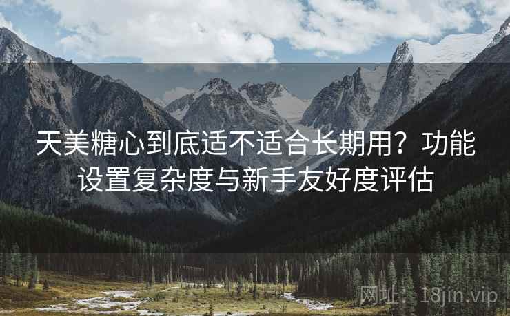 天美糖心到底适不适合长期用？功能设置复杂度与新手友好度评估