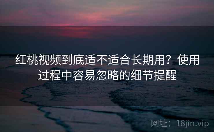 红桃视频到底适不适合长期用？使用过程中容易忽略的细节提醒
