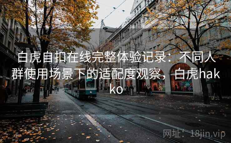 白虎自扣在线完整体验记录：不同人群使用场景下的适配度观察，白虎hakko