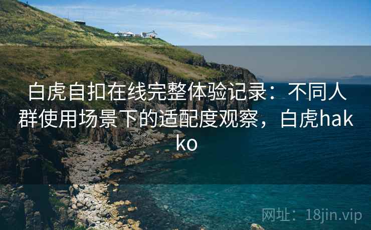 白虎自扣在线完整体验记录：不同人群使用场景下的适配度观察，白虎hakko