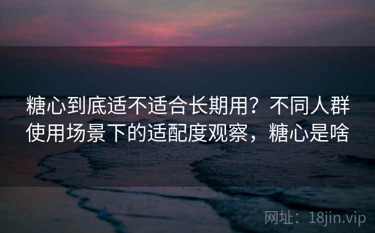 糖心到底适不适合长期用？不同人群使用场景下的适配度观察，糖心是啥