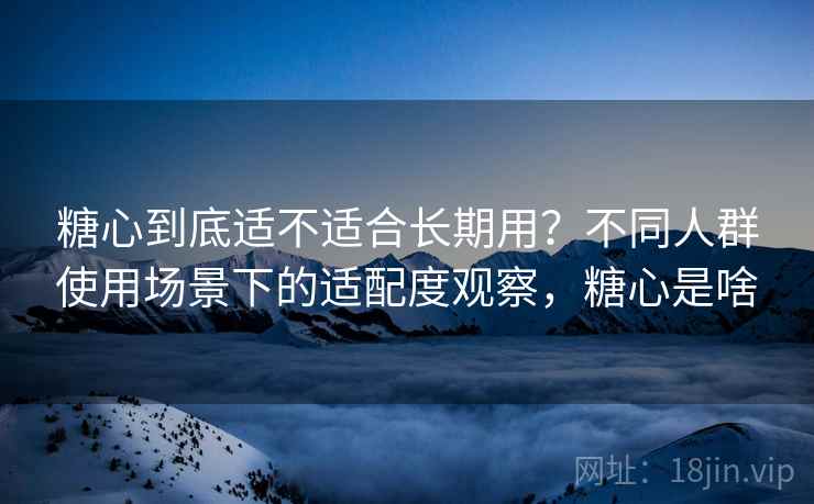 糖心到底适不适合长期用？不同人群使用场景下的适配度观察，糖心是啥