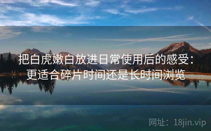 把白虎嫩白放进日常使用后的感受：更适合碎片时间还是长时间浏览