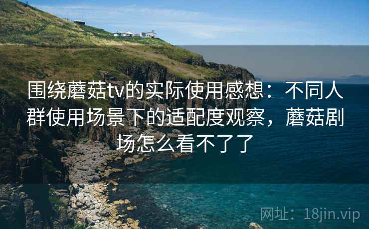 围绕蘑菇tv的实际使用感想：不同人群使用场景下的适配度观察，蘑菇剧场怎么看不了了