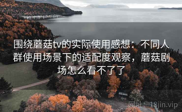 围绕蘑菇tv的实际使用感想：不同人群使用场景下的适配度观察，蘑菇剧场怎么看不了了