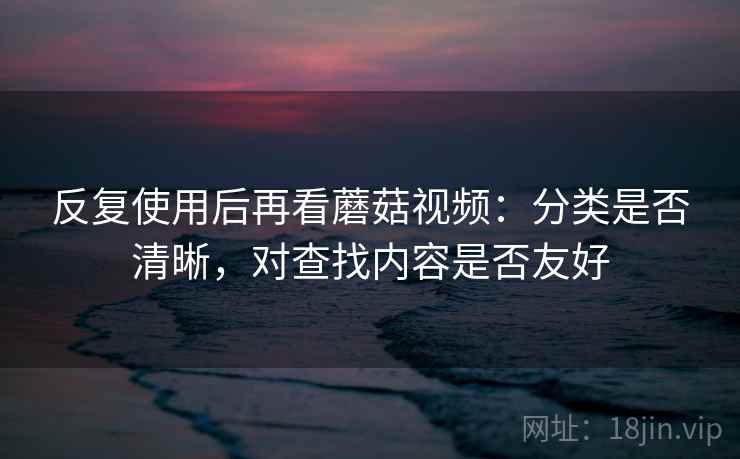 反复使用后再看蘑菇视频：分类是否清晰，对查找内容是否友好