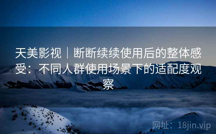 天美影视｜断断续续使用后的整体感受：不同人群使用场景下的适配度观察