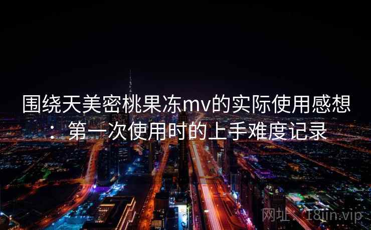 围绕天美密桃果冻mv的实际使用感想：第一次使用时的上手难度记录