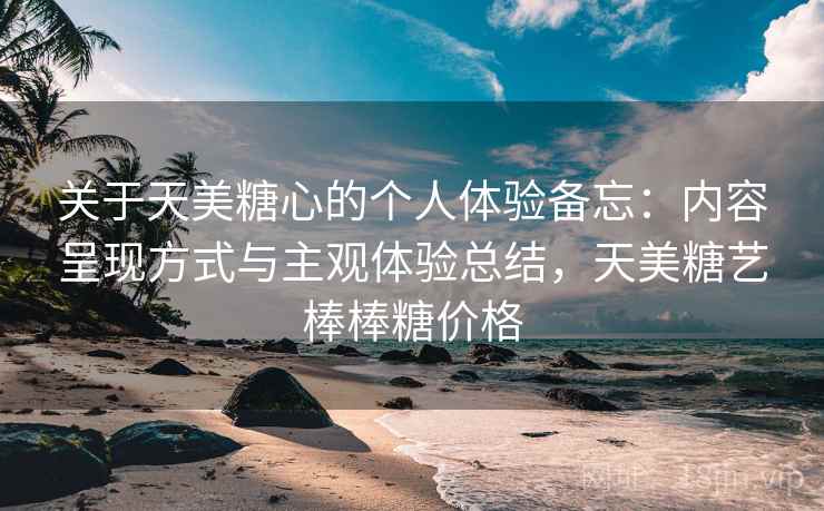 关于天美糖心的个人体验备忘：内容呈现方式与主观体验总结，天美糖艺棒棒糖价格