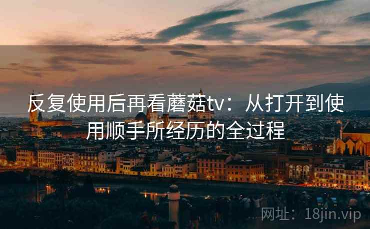 反复使用后再看蘑菇tv:从打开到使用顺手所经历的全过程 反复使用后再看蘑菇tv:从打开到使用顺手所经历的全过程