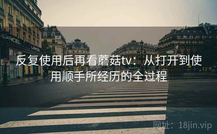 反复使用后再看蘑菇tv：从打开到使用顺手所经历的全过程