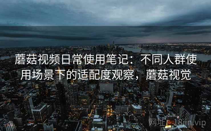 蘑菇视频日常使用笔记：不同人群使用场景下的适配度观察，蘑菇视觉