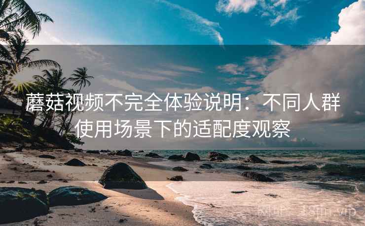 蘑菇视频不完全体验说明：不同人群使用场景下的适配度观察