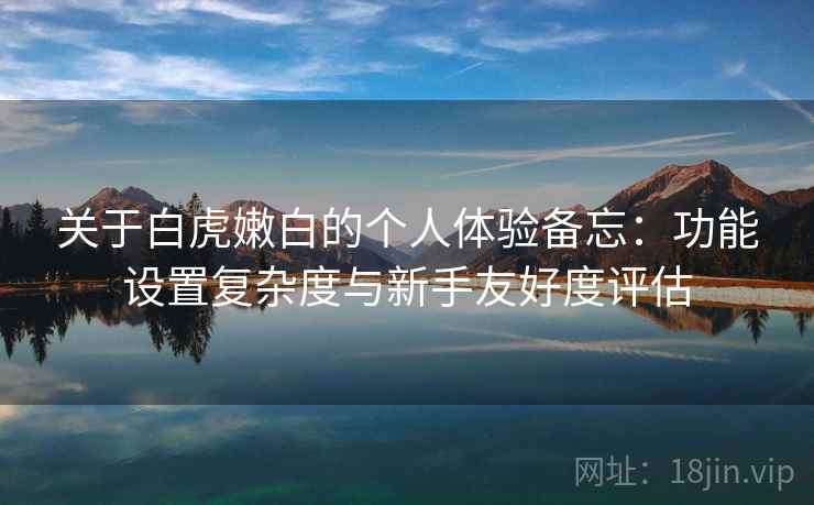 关于白虎嫩白的个人体验备忘：功能设置复杂度与新手友好度评估