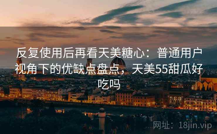 反复使用后再看天美糖心：普通用户视角下的优缺点盘点，天美55甜瓜好吃吗