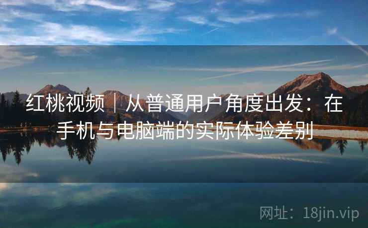 红桃视频｜从普通用户角度出发：在手机与电脑端的实际体验差别