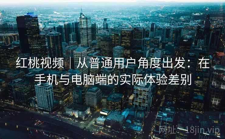 红桃视频|从普通用户角度出发:在手机与电脑端的实际体验差别 红桃视频|从普通用户角度出发:在手机与电脑端的实际体验差别